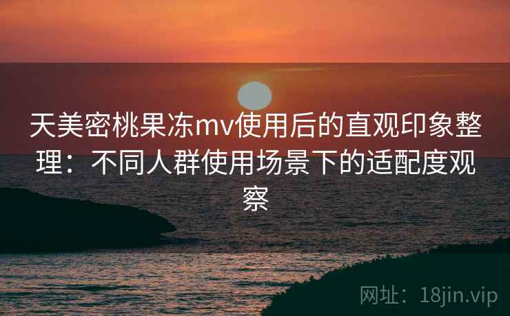 天美密桃果冻mv使用后的直观印象整理：不同人群使用场景下的适配度观察
