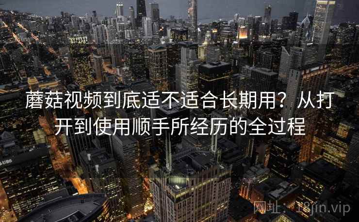 蘑菇视频到底适不适合长期用？从打开到使用顺手所经历的全过程