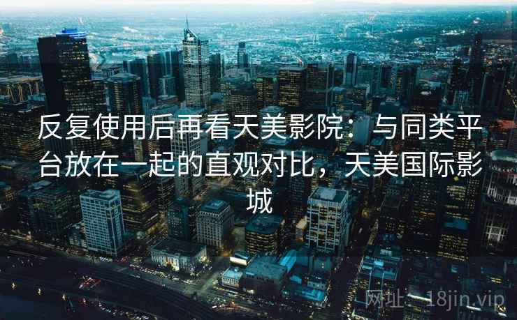 反复使用后再看天美影院：与同类平台放在一起的直观对比，天美国际影城