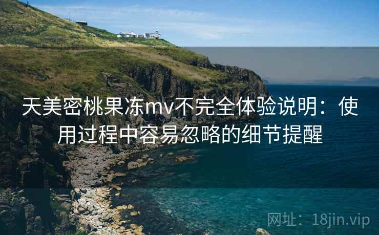 天美密桃果冻mv不完全体验说明：使用过程中容易忽略的细节提醒
