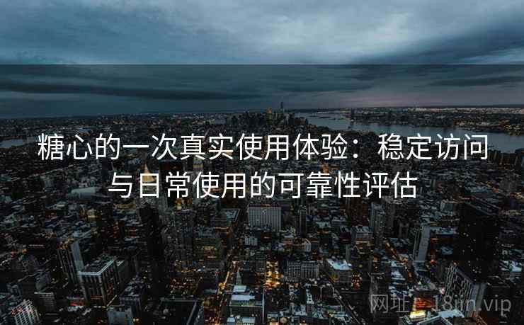 糖心的一次真实使用体验：稳定访问与日常使用的可靠性评估