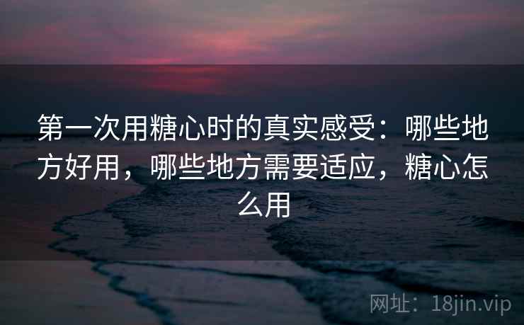 第一次用糖心时的真实感受：哪些地方好用，哪些地方需要适应，糖心怎么用