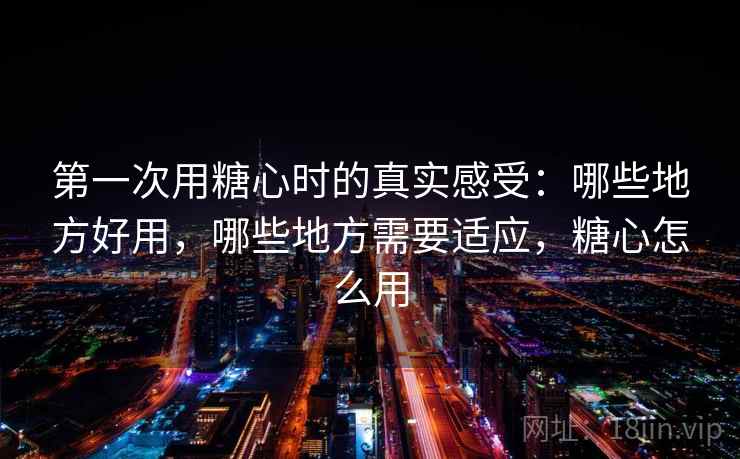 第一次用糖心时的真实感受：哪些地方好用，哪些地方需要适应，糖心怎么用