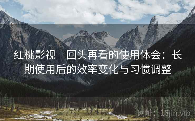 红桃影视｜回头再看的使用体会：长期使用后的效率变化与习惯调整