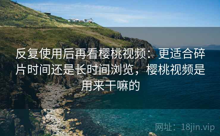 反复使用后再看樱桃视频：更适合碎片时间还是长时间浏览，樱桃视频是用来干嘛的