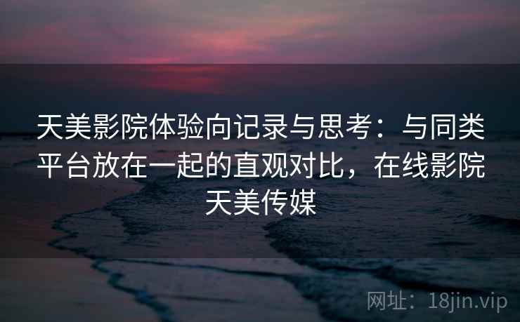 天美影院体验向记录与思考：与同类平台放在一起的直观对比，在线影院天美传媒