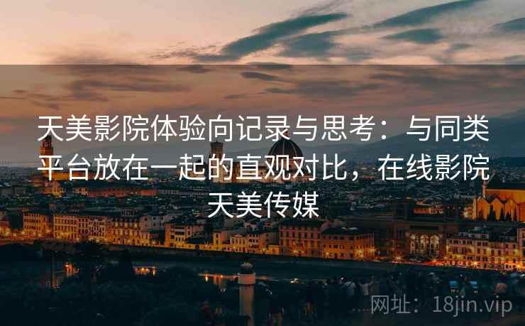 天美影院体验向记录与思考：与同类平台放在一起的直观对比，在线影院天美传媒
