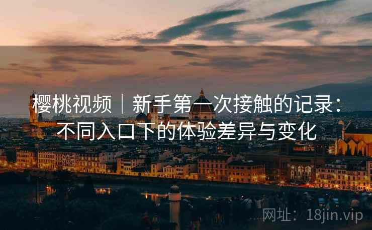 樱桃视频｜新手第一次接触的记录：不同入口下的体验差异与变化