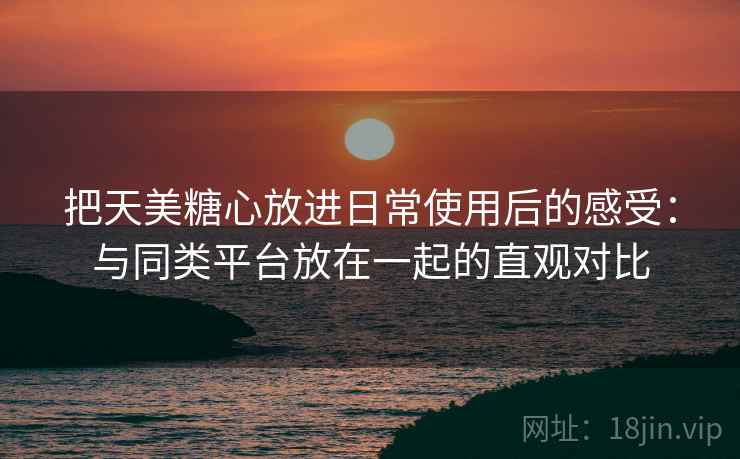 把天美糖心放进日常使用后的感受：与同类平台放在一起的直观对比