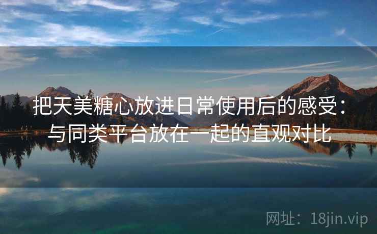 把天美糖心放进日常使用后的感受：与同类平台放在一起的直观对比