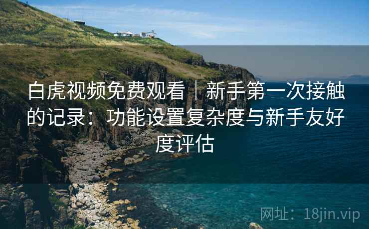 白虎视频免费观看｜新手第一次接触的记录：功能设置复杂度与新手友好度评估