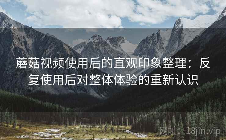 蘑菇视频使用后的直观印象整理：反复使用后对整体体验的重新认识