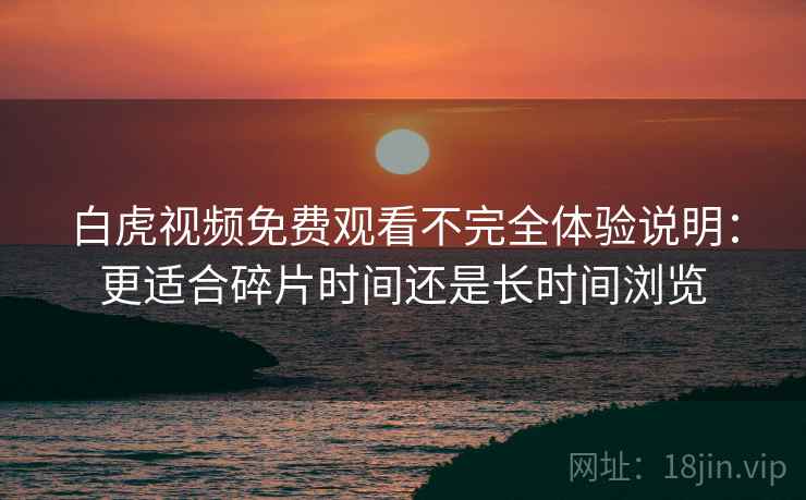 白虎视频免费观看不完全体验说明：更适合碎片时间还是长时间浏览