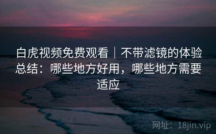白虎视频免费观看｜不带滤镜的体验总结：哪些地方好用，哪些地方需要适应