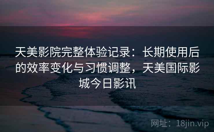 天美影院完整体验记录：长期使用后的效率变化与习惯调整，天美国际影城今日影讯