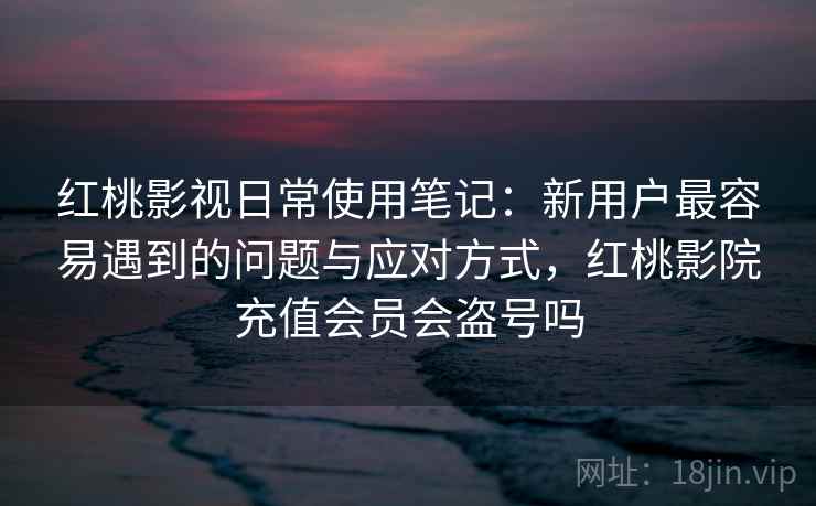红桃影视日常使用笔记：新用户最容易遇到的问题与应对方式，红桃影院充值会员会盗号吗