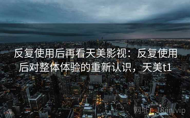 反复使用后再看天美影视：反复使用后对整体体验的重新认识，天美t1