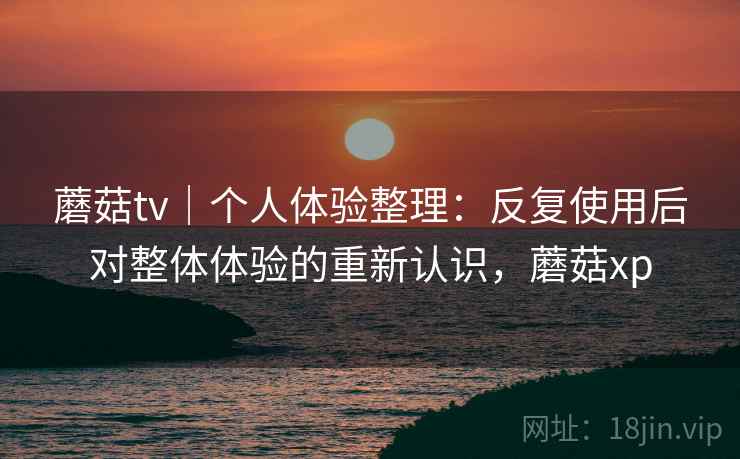 蘑菇tv｜个人体验整理：反复使用后对整体体验的重新认识，蘑菇xp