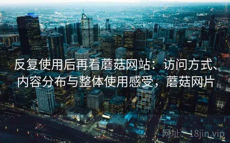 反复使用后再看蘑菇网站：访问方式、内容分布与整体使用感受，蘑菇网片