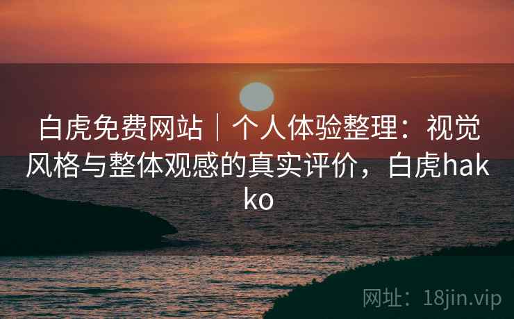 白虎免费网站｜个人体验整理：视觉风格与整体观感的真实评价，白虎hakko