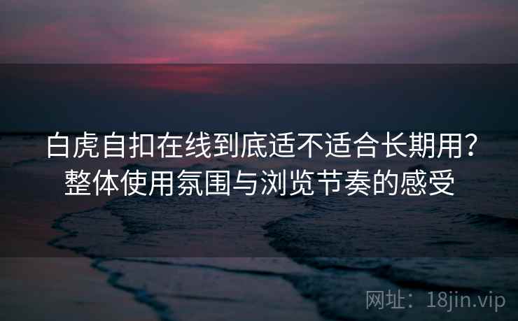 白虎自扣在线到底适不适合长期用？整体使用氛围与浏览节奏的感受