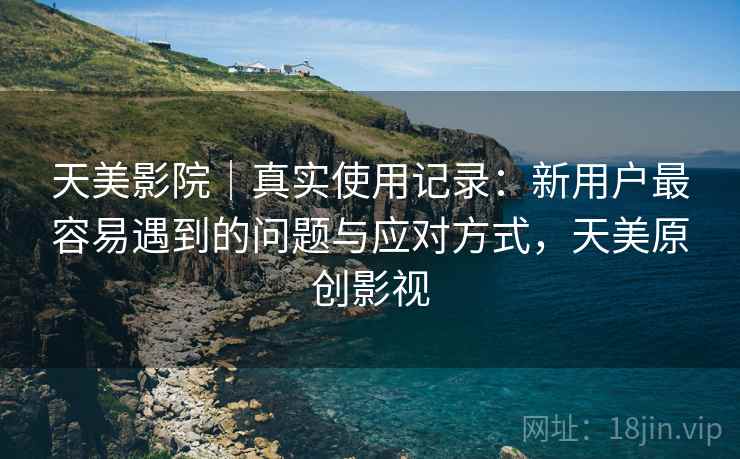 天美影院｜真实使用记录：新用户最容易遇到的问题与应对方式，天美原创影视