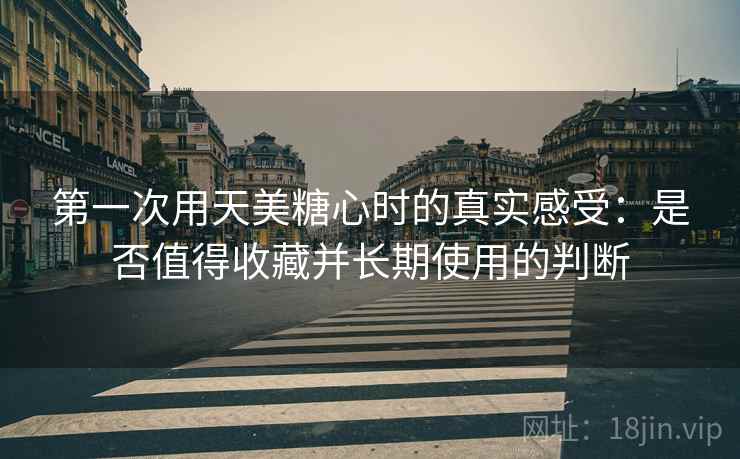 第一次用天美糖心时的真实感受：是否值得收藏并长期使用的判断