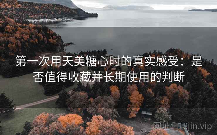 第一次用天美糖心时的真实感受：是否值得收藏并长期使用的判断