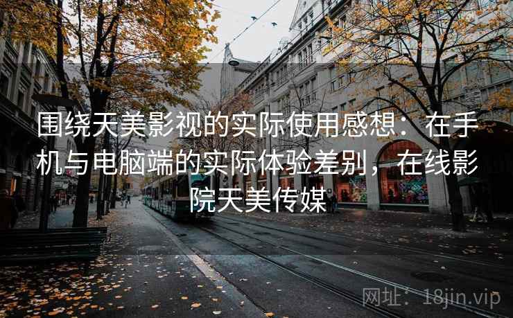 围绕天美影视的实际使用感想：在手机与电脑端的实际体验差别，在线影院天美传媒