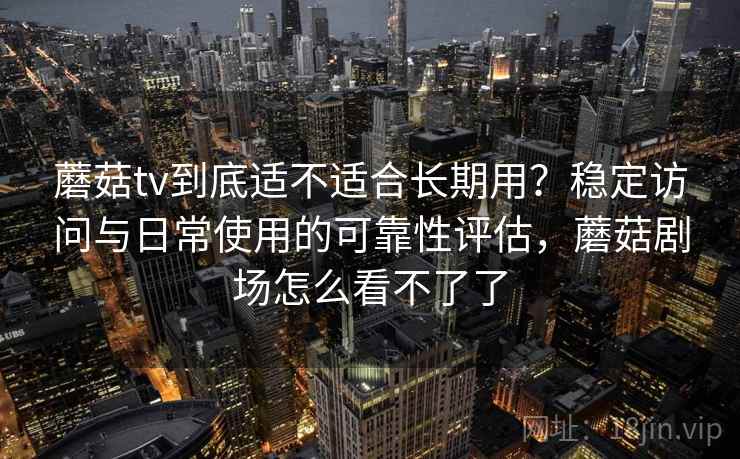 蘑菇tv到底适不适合长期用？稳定访问与日常使用的可靠性评估，蘑菇剧场怎么看不了了