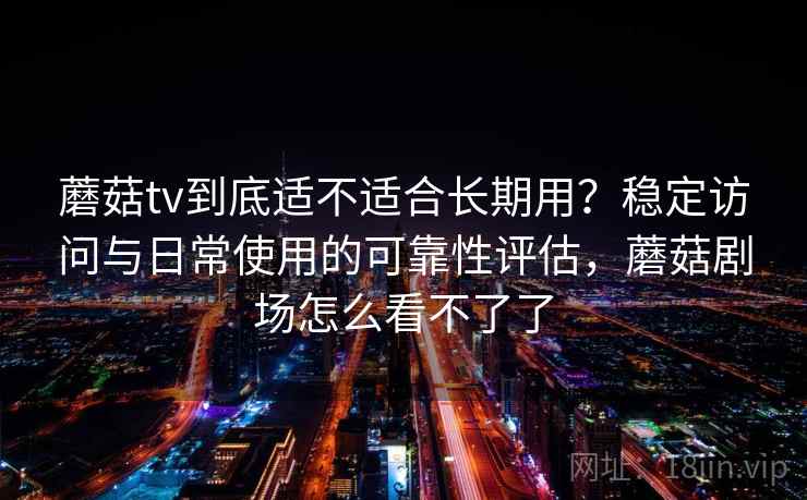 蘑菇tv到底适不适合长期用？稳定访问与日常使用的可靠性评估，蘑菇剧场怎么看不了了