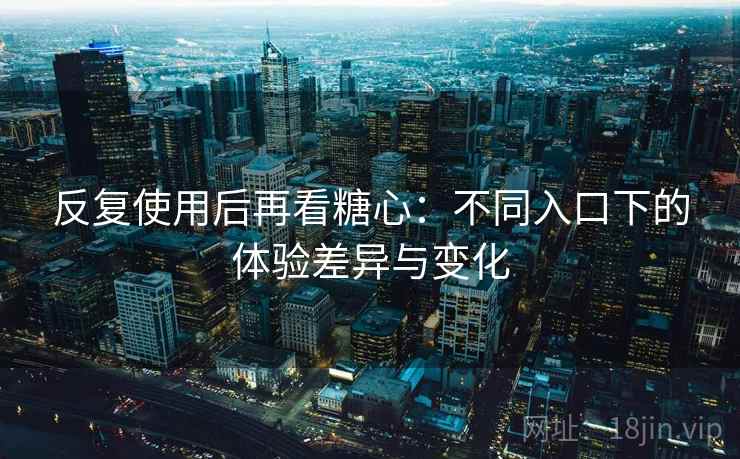 反复使用后再看糖心：不同入口下的体验差异与变化