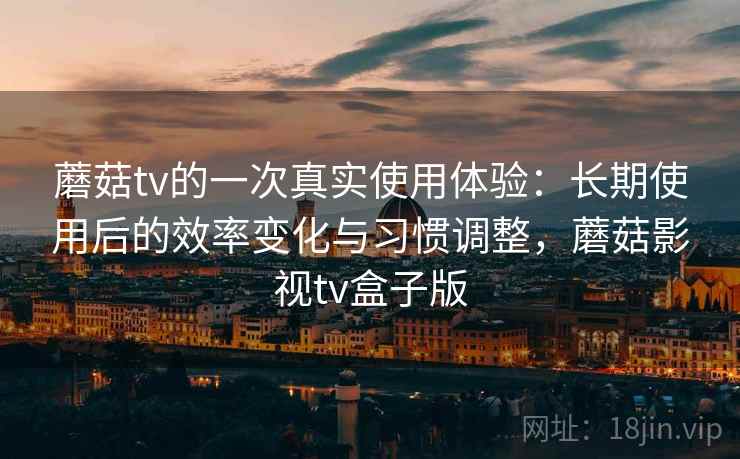 蘑菇tv的一次真实使用体验：长期使用后的效率变化与习惯调整，蘑菇影视tv盒子版