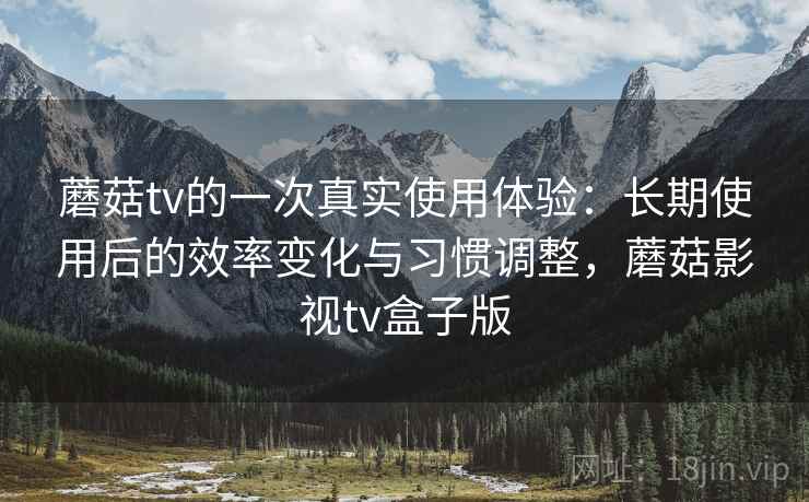 蘑菇tv的一次真实使用体验：长期使用后的效率变化与习惯调整，蘑菇影视tv盒子版