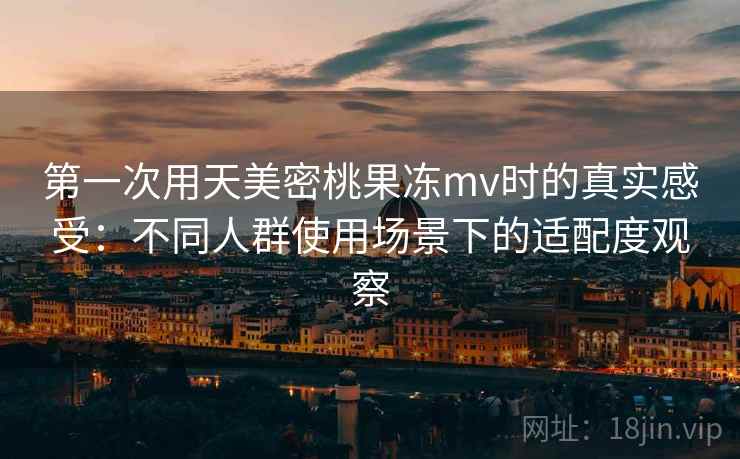 第一次用天美密桃果冻mv时的真实感受：不同人群使用场景下的适配度观察