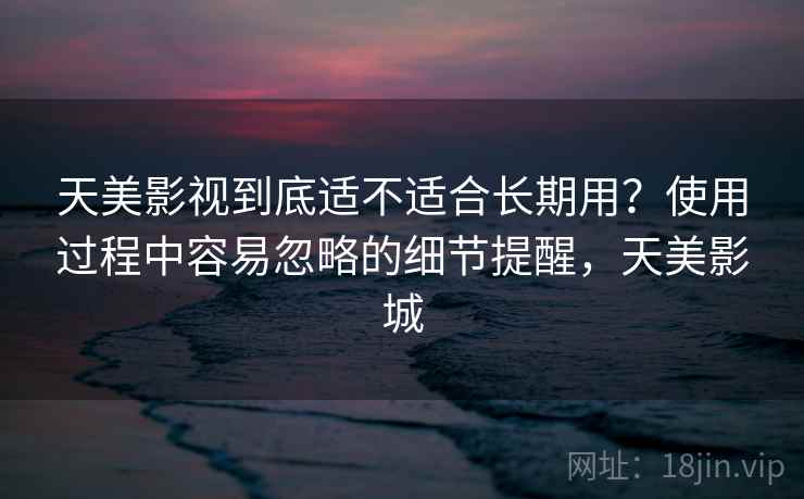 天美影视到底适不适合长期用？使用过程中容易忽略的细节提醒，天美影城