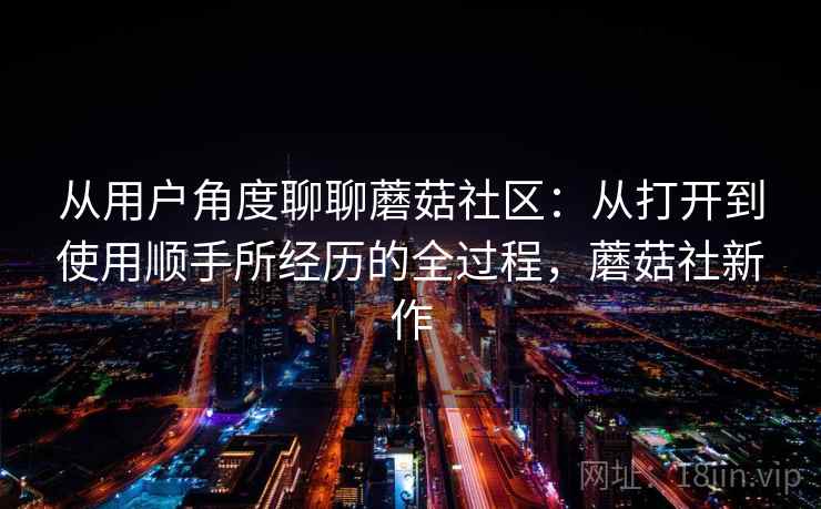从用户角度聊聊蘑菇社区：从打开到使用顺手所经历的全过程，蘑菇社新作