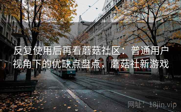 反复使用后再看蘑菇社区：普通用户视角下的优缺点盘点，蘑菇社新游戏