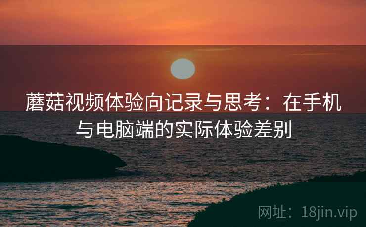 蘑菇视频体验向记录与思考:在手机与电脑端的实际体验差别 蘑菇视频体验向记录与思考:在手机与电脑端的实际体验差别