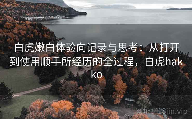 白虎嫩白体验向记录与思考:从打开到使用顺手所经历的全过程,白虎hakko 白虎嫩白体验向记录与思考:从打开到使用顺手所经历的全过程,白虎hakko
