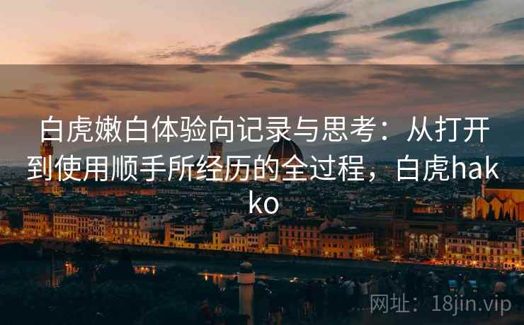 白虎嫩白体验向记录与思考:从打开到使用顺手所经历的全过程,白虎hakko 白虎嫩白体验向记录与思考:从打开到使用顺手所经历的全过程,白虎hakko