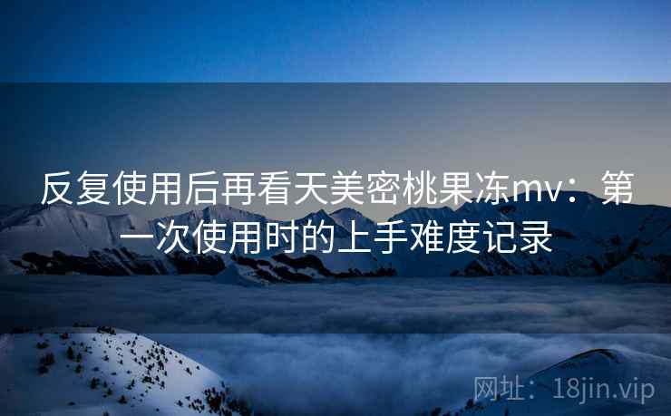 反复使用后再看天美密桃果冻mv:第一次使用时的上手难度记录 反复使用后再看天美密桃果冻mv:第一次使用时的上手难度记录