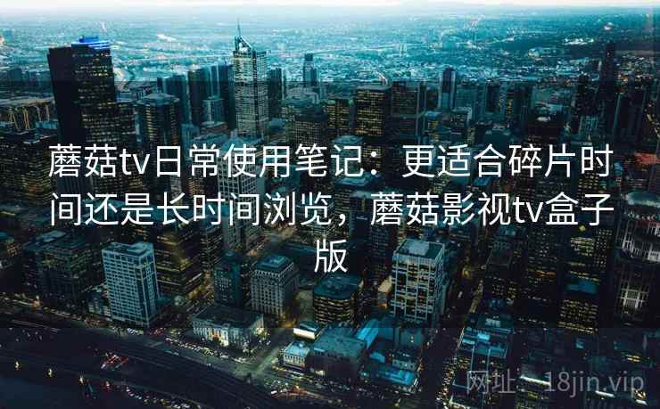 蘑菇tv日常使用笔记:更适合碎片时间还是长时间浏览,蘑菇影视tv盒子版 蘑菇tv日常使用笔记:更适合碎片时间还是长时间浏览,蘑菇影视tv盒子版