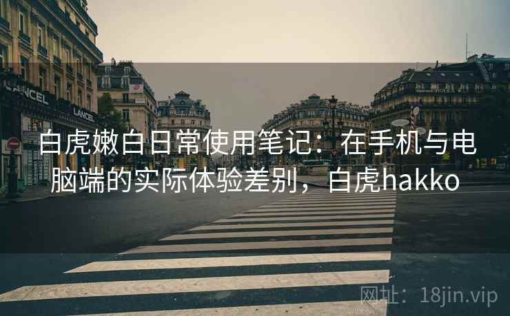 白虎嫩白日常使用笔记：在手机与电脑端的实际体验差别，白虎hakko