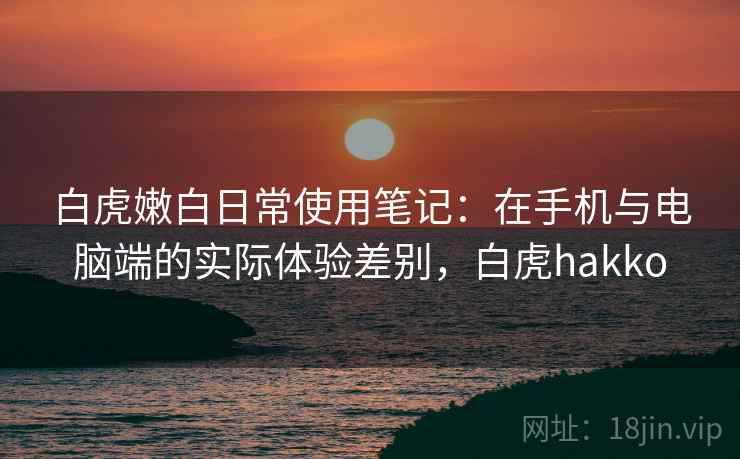 白虎嫩白日常使用笔记:在手机与电脑端的实际体验差别,白虎hakko 白虎嫩白日常使用笔记:在手机与电脑端的实际体验差别,白虎hakko