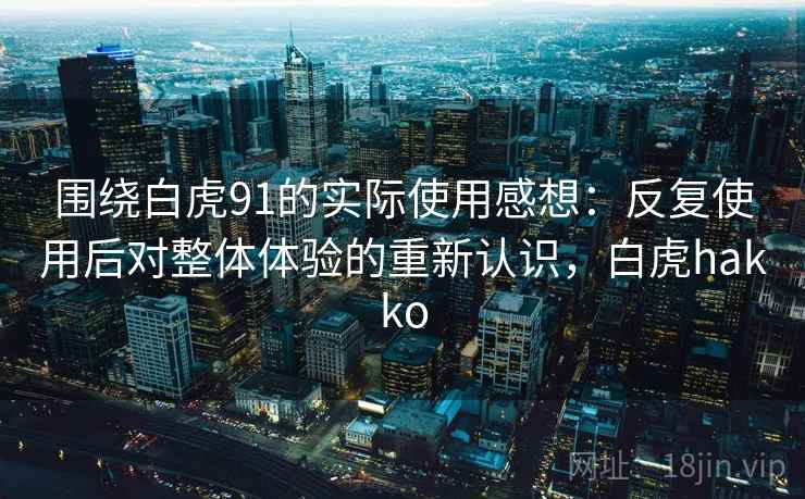 围绕白虎91的实际使用感想:反复使用后对整体体验的重新认识,白虎hakko 围绕白虎91的实际使用感想:反复使用后对整体体验的重新认识,白虎hakko