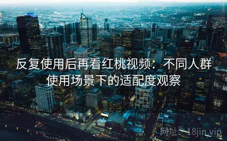 反复使用后再看红桃视频：不同人群使用场景下的适配度观察