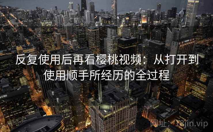 反复使用后再看樱桃视频:从打开到使用顺手所经历的全过程 反复使用后再看樱桃视频:从打开到使用顺手所经历的全过程