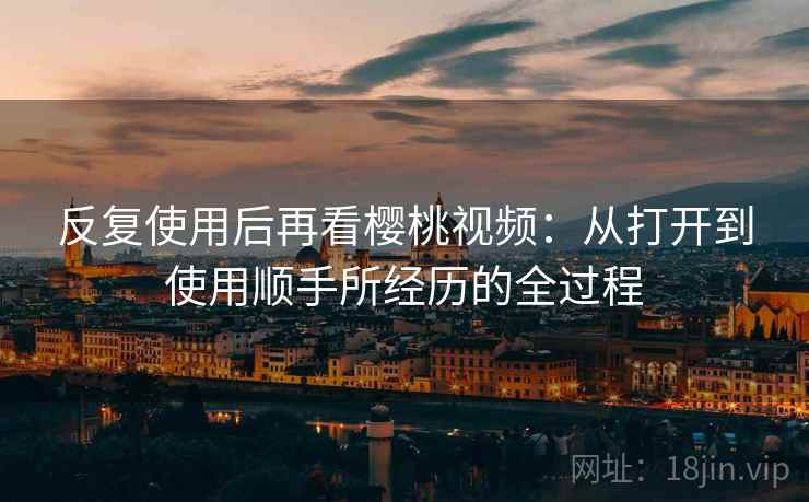 反复使用后再看樱桃视频:从打开到使用顺手所经历的全过程 反复使用后再看樱桃视频:从打开到使用顺手所经历的全过程