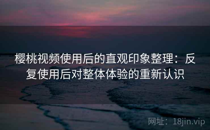 樱桃视频使用后的直观印象整理:反复使用后对整体体验的重新认识 樱桃视频使用后的直观印象整理:反复使用后对整体体验的重新认识